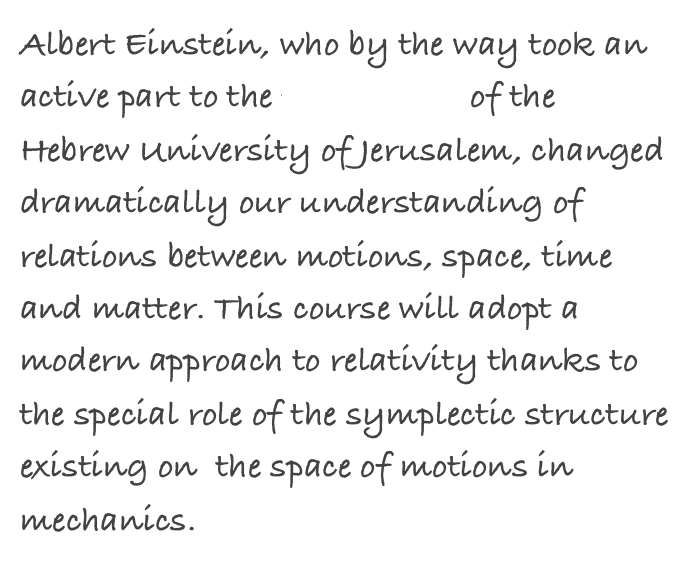 Albert Einstein, who by the way took an active part to the foundation of the Hebrew University of Jerusalem, changed dramatically our understanding of relations between motions, space, time and matter. This course will adopt a modern approach to relativity thanks to the special role of the symplectic structure existing on  the space of motions in mechanics.