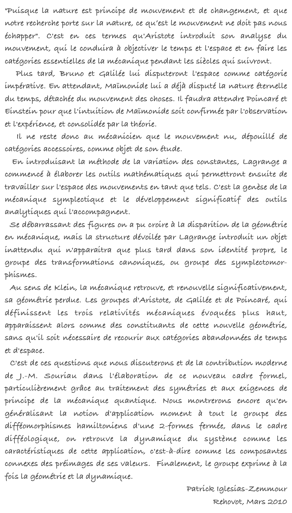 "Puisque la nature est principe de mouvement et de changement, et que notre recherche porte sur la nature, ce qu’est le mouvement ne doit pas nous échapper". C'est en ces termes qu'Aristote introduit son analyse du mouvement, qui le conduira à objectiver le temps et l'espace et en faire les catégories essentielles de la mécanique pendant les siècles qui suivront.  Plus tard, Bruno et Galilée lui disputeront l'espace comme catégorie impérative. En attendant, Maïmonide lui a déjà disputé la nature éternelle du temps, détachée du mouvement des choses. Il faudra attendre Poincaré et Einstein pour que l'intuition de Maïmonide soit confirmée par l'observation et l'expérience, et consolidée par la théorie.   Il ne reste donc au mécanicien que le mouvement nu, dépouillé de catégories accessoires, comme objet de son étude.   En introduisant la méthode de la variation des constantes, Lagrange a commencé à élaborer les outils mathématiques qui permettront ensuite de travailler sur l'espace des mouvements en tant que tels. C'est la genèse de la mécanique symplectique et le développement significatif des outils analytiques qui l'accompagnent. 
  Se débarrassant des figures on a pu croire à la disparition de la géométrie en mécanique, mais la structure dévoilée par Lagrange introduit un objet inattendu qui n'apparaitra que plus tard dans son identité propre, le groupe des transformations canoniques, ou groupe des symplectomor-phismes.  Au sens de Klein, la mécanique retrouve, et renouvelle significativement, sa géométrie perdue. Les groupes d'Aristote, de Galilée et de Poincaré, qui définissent les trois relativités mécaniques évoquées plus haut, apparaissent alors comme des constituants de cette nouvelle géométrie, sans qu'il soit nécessaire de recourir aux catégories abandonnées de temps et d'espace.   C'est de ces questions que nous discuterons et de la contribution moderne de J.-M. Souriau dans l'élaboration de ce nouveau cadre formel, particulièrement grâce au traitement des symétries et aux exigences de principe de la mécanique quantique. Nous montrerons encore qu'en généralisant la notion d'application moment à tout le groupe des difféomorphismes hamiltoniens d'une 2-formes fermée, dans le cadre difféologique, on retrouve la dynamique du système comme les caractéristiques de cette application, c'est-à-dire comme les composantes connexes des préimages de ses valeurs.  Finalement, le groupe exprime à la fois la géométrie et la dynamique.Patrick Iglesias-ZemmourRehovot, Mars 2010