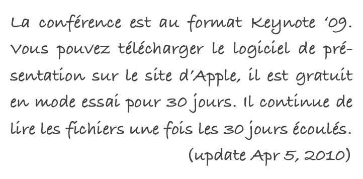 La conférence est au format Keynote ‘09. Vous pouvez télécharger le logiciel de pré-sentation sur le site d’Apple, il est gratuit en mode essai pour 30 jours. Il continue de lire les fichiers une fois les 30 jours écoulés.
(update Apr 5, 2010)