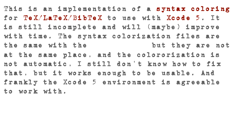 This is an implementation of a syntax coloring for TeX/LaTeX/BibTeX to use with Xcode 5. It is still incomplete and will (maybe) improve with time. The syntax colorization files are the same with the version 3.x but they are not at the same place, and the colororization is not automatic, I still don'’t know how to fix that, but it works enough to be usable. And frankly the Xcode 5 environment is agreeable to work with.