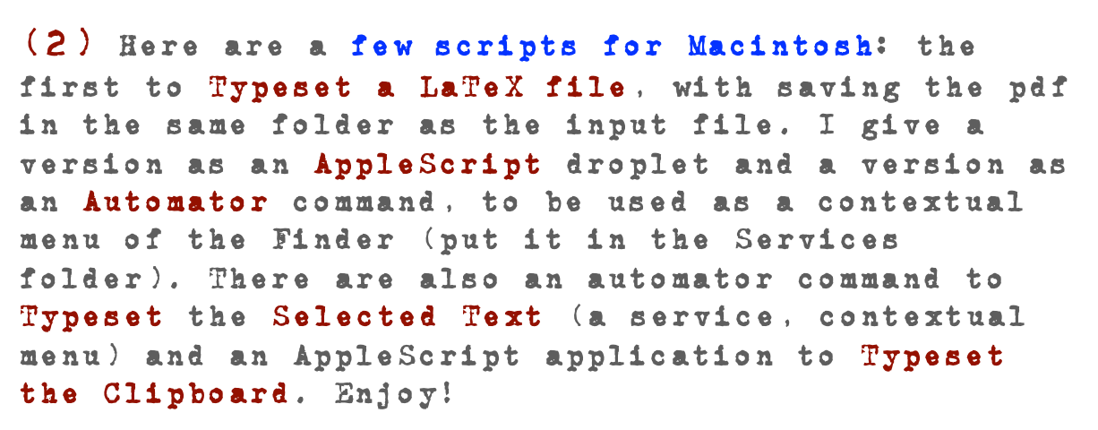 (2) Here are a few scripts for Macintosh: the first to Typeset a LaTeX file, with saving the pdf in the same folder as the input file. I give a version as an AppleScript droplet and a version as an Automator command, to be used as a contextual menu of the Finder (put it in the Services folder). There are also an automator command to Typeset the Selected Text (a service, contextual menu) and an AppleScript application to Typeset the Clipboard. Enjoy! 