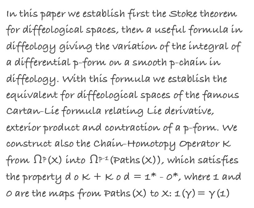 In this paper we establish first the Stoke theorem for diffeological spaces, then a useful formula in diffeology giving the variation of the integral of a differential p-form on a smooth p-chain in diffeology. With this formula we establish the equivalent for diffeological spaces of the famous Cartan-Lie formula relating Lie derivative, exterior product and contraction of a p-form. We construct also the Chain-Homotopy Operator K from Wp(X) into Wp-1(Paths(X)), which satisfies the property d o K + K o d = 1* - 0*, where 1 and 0 are the maps from Paths(X) to X: 1(g)= g(1) 