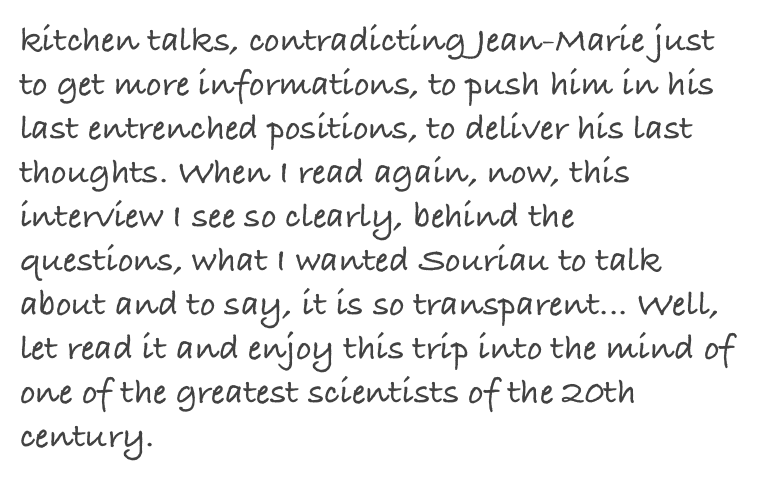 kitchen talks, contradicting Jean-Marie just to get more informations, to push him in his last entrenched positions, to deliver his last thoughts. When I read again, now, this interview I see so clearly, behind the questions, what I wanted Souriau to talk about and to say, it is so transparent... Well, let read it and enjoy this trip into the mind of one of the greatest scientists of the 20th century. 