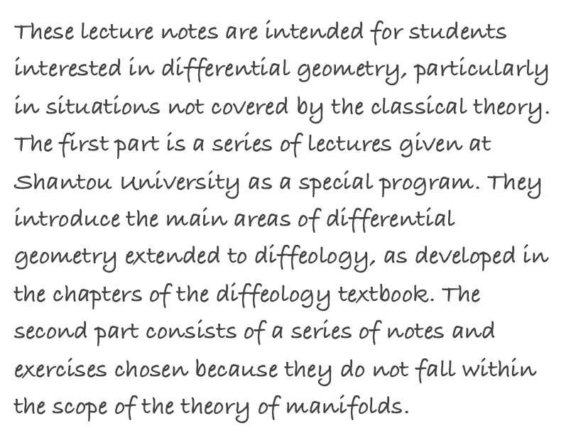 These lecture notes are intended for students interested in differential geometry, particularly in situations not covered by the classical theory. The first part is a series of lectures given at Shantou University as a special program. They introduce the main areas of differential geometry extended to diffeology, as developed in the chapters of the diffeology textbook. The second part consists of a series of notes and exercises chosen because they do not fall within the scope of the theory of manifolds.