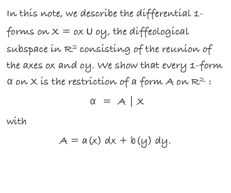 In this note, we describe the differential 1-forms on X = ox ∪ oy, the diffeological subspace in R2 consisting of the reunion of the axes ox and oy. We show that every 1-form α on X is the restriction of a form A on R2, :
 α = A | X 
with 
A = a(x) dx + b(y) dy.