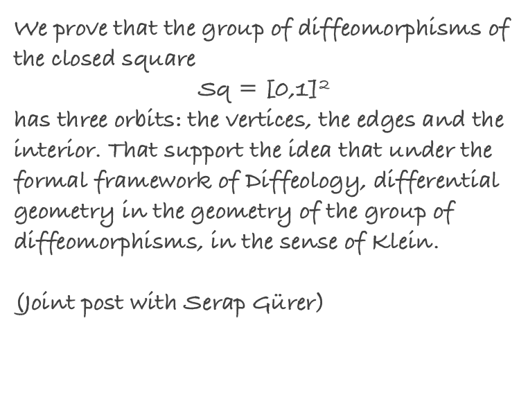 We prove that the group of diffeomorphisms of the closed square 
Sq = [0,1]2 
has three orbits: the vertices, the edges and the interior. That support the idea that under the formal framework of Diffeology, differential geometry in the geometry of the group of diffeomorphisms, in the sense of Klein.

(Joint post with Serap Gürer)