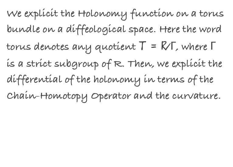 We explicit the Holonomy function on a torus bundle on a diffeological space. Here the word torus denotes any quotient T = R/Γ, where Γ is a strict subgroup of R. Then, we explicit the differential of the holonomy in terms of the Chain-Homotopy Operator and the curvature.
