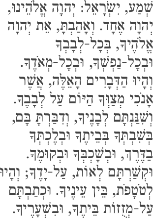 שְׁמַע, יִשְׂרָאֵל: יְהוָה אֱלֹהֵינוּ, יְהוָה אֶחָד. וְאָהַבְתָּ, אֵת יְהוָה אֱלֹהֶיךָ, בְּכָל-לְבָבְךָ וּבְכָל-נַפְשְׁךָ, וּבְכָל-מְאֹדֶךָ. וְהָיוּ הַדְּבָרִים הָאֵלֶּה, אֲשֶׁר אָנֹכִי מְצַוְּךָ הַיּוֹם עַל לְבָבֶךָ. וְשִׁנַּנְתָּם לְבָנֶיךָ, וְדִבַּרְתָּ בָּם, בְּשִׁבְתְּךָ בְּבֵיתֶךָ וּבְלֶכְתְּךָ בַדֶּרֶךְ, וּבְשָׁכְבְּךָ וּבְקוּמֶךָ. וּקְשַׁרְתָּם לְאוֹת, עַל-יָדֶךָ; וְהָיוּ לְטֹטָפֹת, בֵּין עֵינֶיךָ. וּכְתַבְתָּם עַל-מְזֻזוֹת בֵּיתֶךָ, וּבִשְׁעָרֶיךָ.
