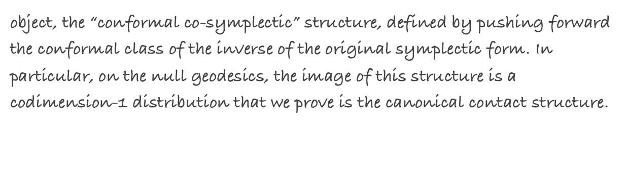 object, the “conformal co-symplectic” structure, defined by pushing forward the conformal class of the inverse of the original symplectic form. In particular, on the null geodesics, the image of this structure is a codimension-1 distribution that we prove is the canonical contact structure.
NOTE: This paper is the formalization of the content of the letter to Sergei Tabachnikov on the subject I sent in May 2006